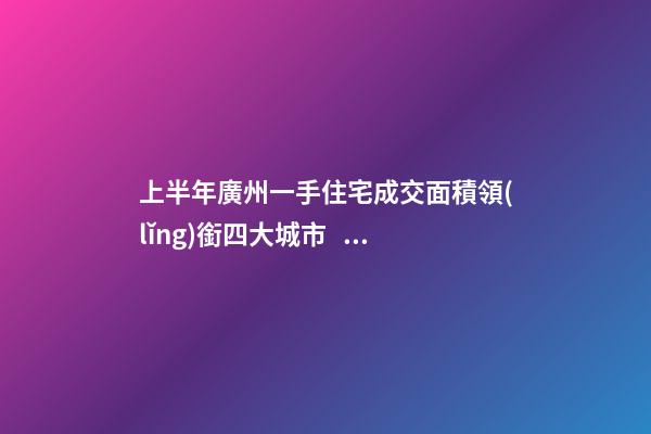 上半年廣州一手住宅成交面積領(lǐng)銜四大城市！這個區(qū)均價漲三成